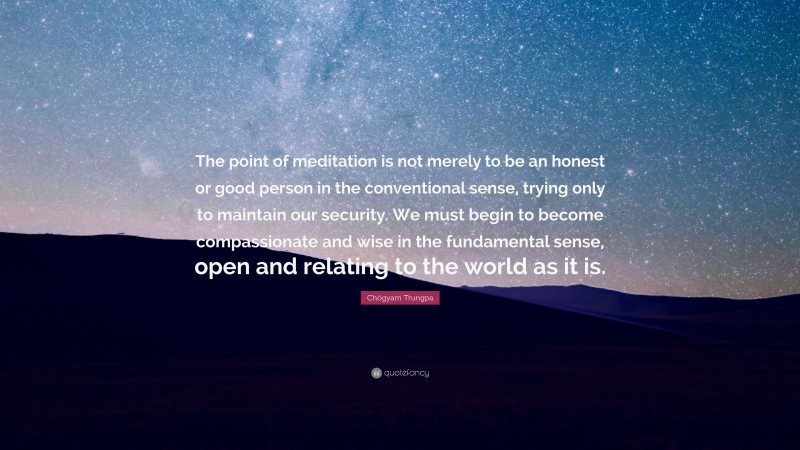 Chögyam Trungpa Quote: “The point of meditation is not merely to be an honest or good person in the conventional sense, trying only to maintain our security. We must begin to become compassionate and wise in the fundamental sense, open and relating to the world as it is.”