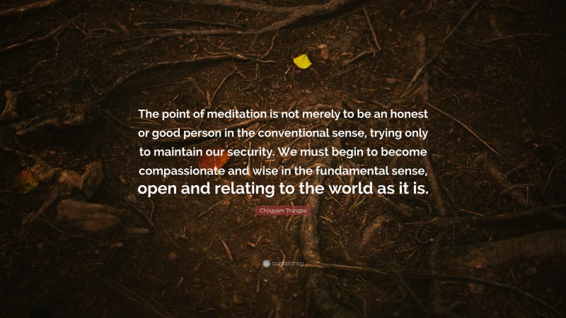 Chögyam Trungpa Quote: “The point of meditation is not merely to be an honest or good person in the conventional sense, trying only to maintain our security. We must begin to become compassionate and wise in the fundamental sense, open and relating to the world as it is.”