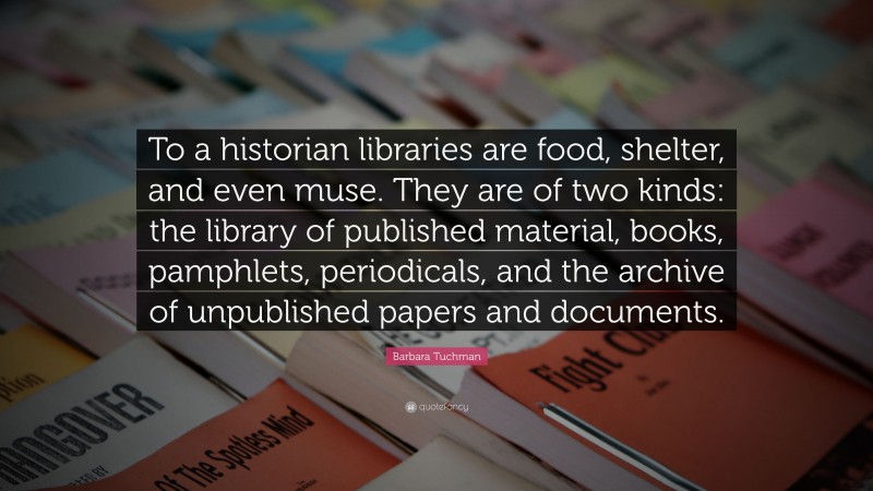 Barbara Tuchman Quote: “To a historian libraries are food, shelter, and even muse. They are of two kinds: the library of published material, books, pamphlets, periodicals, and the archive of unpublished papers and documents.”