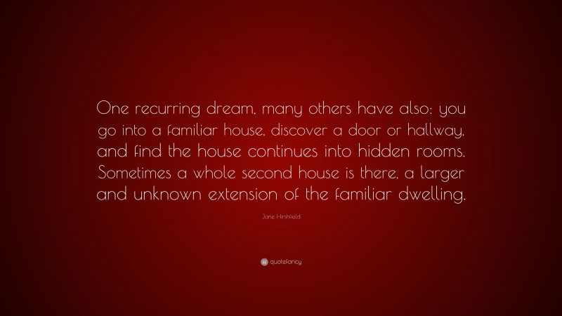 Jane Hirshfield Quote: “One recurring dream, many others have also: you go into a familiar house, discover a door or hallway, and find the house continues into hidden rooms. Sometimes a whole second house is there, a larger and unknown extension of the familiar dwelling.”