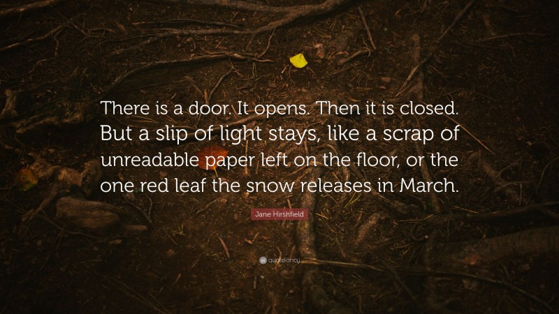 Jane Hirshfield Quote: “There is a door. It opens. Then it is closed. But a slip of light stays, like a scrap of unreadable paper left on the floor, or the one red leaf the snow releases in March.”