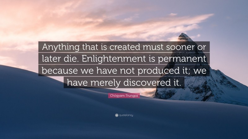 Chögyam Trungpa Quote: “Anything that is created must sooner or later die. Enlightenment is permanent because we have not produced it; we have merely discovered it.”