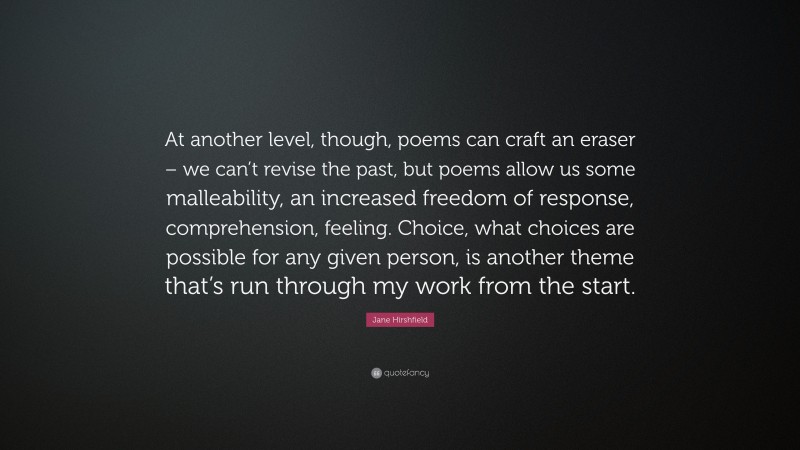 Jane Hirshfield Quote: “At another level, though, poems can craft an eraser – we can’t revise the past, but poems allow us some malleability, an increased freedom of response, comprehension, feeling. Choice, what choices are possible for any given person, is another theme that’s run through my work from the start.”