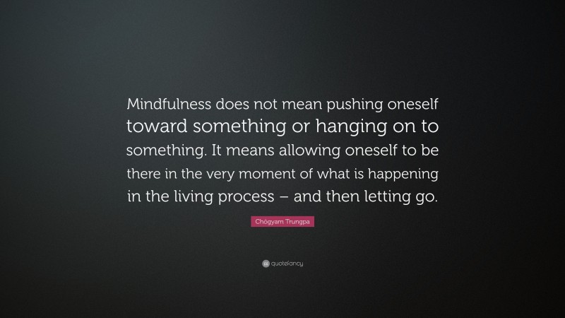 Chögyam Trungpa Quote: “Mindfulness does not mean pushing oneself toward something or hanging on to something. It means allowing oneself to be there in the very moment of what is happening in the living process – and then letting go.”