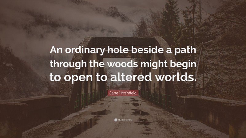 Jane Hirshfield Quote: “An ordinary hole beside a path through the woods might begin to open to altered worlds.”