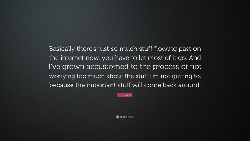 Larry Wall Quote: “Basically there’s just so much stuff flowing past on the internet now, you have to let most of it go. And I’ve grown accustomed to the process of not worrying too much about the stuff I’m not getting to, because the important stuff will come back around.”