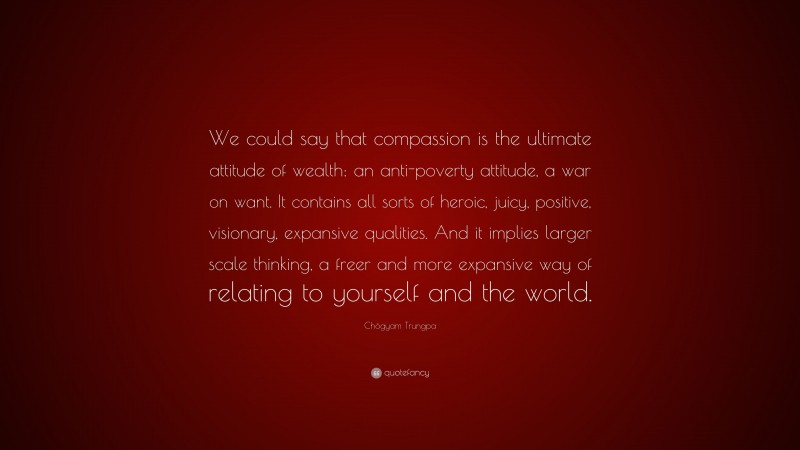 Chögyam Trungpa Quote: “We could say that compassion is the ultimate attitude of wealth: an anti-poverty attitude, a war on want. It contains all sorts of heroic, juicy, positive, visionary, expansive qualities. And it implies larger scale thinking, a freer and more expansive way of relating to yourself and the world.”
