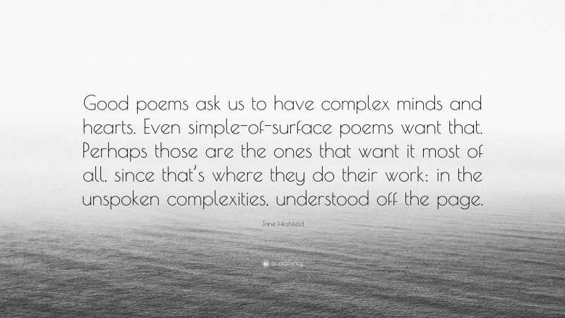 Jane Hirshfield Quote: “Good poems ask us to have complex minds and hearts. Even simple-of-surface poems want that. Perhaps those are the ones that want it most of all, since that’s where they do their work: in the unspoken complexities, understood off the page.”