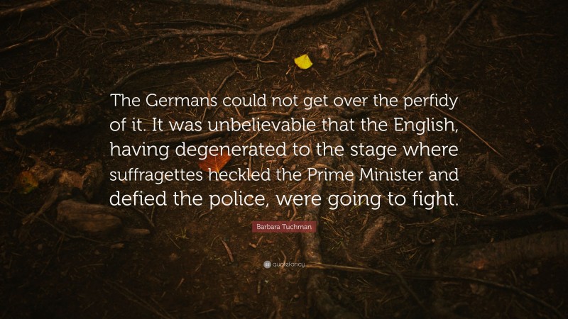 Barbara Tuchman Quote: “The Germans could not get over the perfidy of it. It was unbelievable that the English, having degenerated to the stage where suffragettes heckled the Prime Minister and defied the police, were going to fight.”
