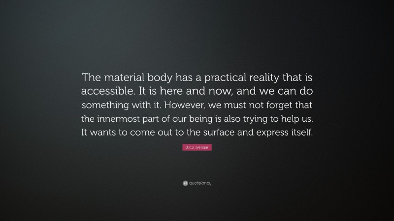 B.K.S. Iyengar Quote: “The material body has a practical reality that is accessible. It is here and now, and we can do something with it. However, we must not forget that the innermost part of our being is also trying to help us. It wants to come out to the surface and express itself.”