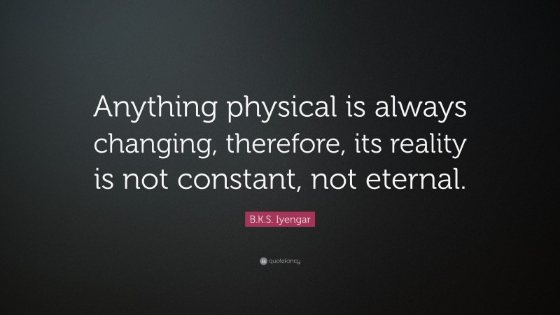 B.K.S. Iyengar Quote: “Anything physical is always changing, therefore, its reality is not constant, not eternal.”