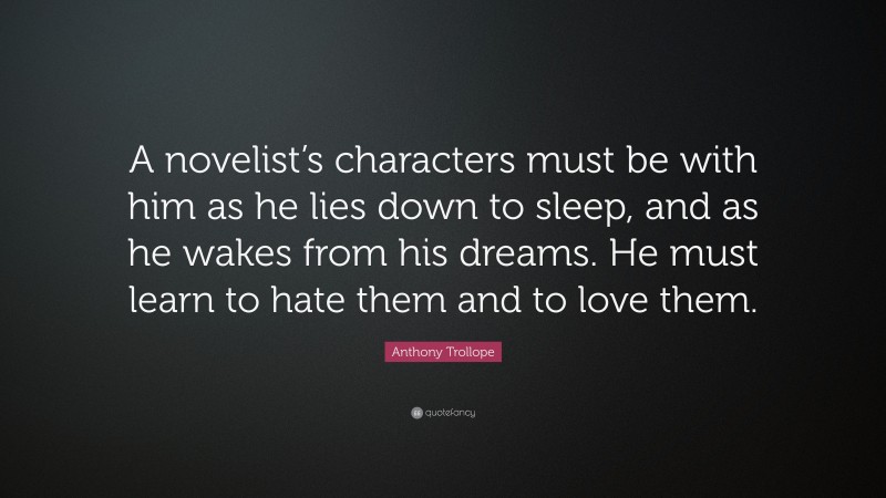 Anthony Trollope Quote: “A novelist’s characters must be with him as he lies down to sleep, and as he wakes from his dreams. He must learn to hate them and to love them.”