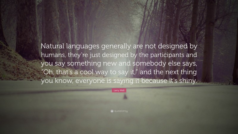 Larry Wall Quote: “Natural languages generally are not designed by humans, they’re just designed by the participants and you say something new and somebody else says, “Oh, that’s a cool way to say it,” and the next thing you know, everyone is saying it because it’s shiny.”