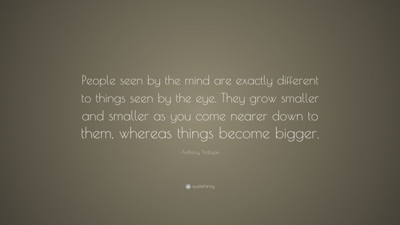 Anthony Trollope Quote: “People seen by the mind are exactly different to things seen by the eye. They grow smaller and smaller as you come nearer down to them, whereas things become bigger.”