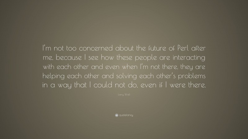 Larry Wall Quote: “I’m not too concerned about the future of Perl after me, because I see how these people are interacting with each other and even when I’m not there, they are helping each other and solving each other’s problems in a way that I could not do, even if I were there.”