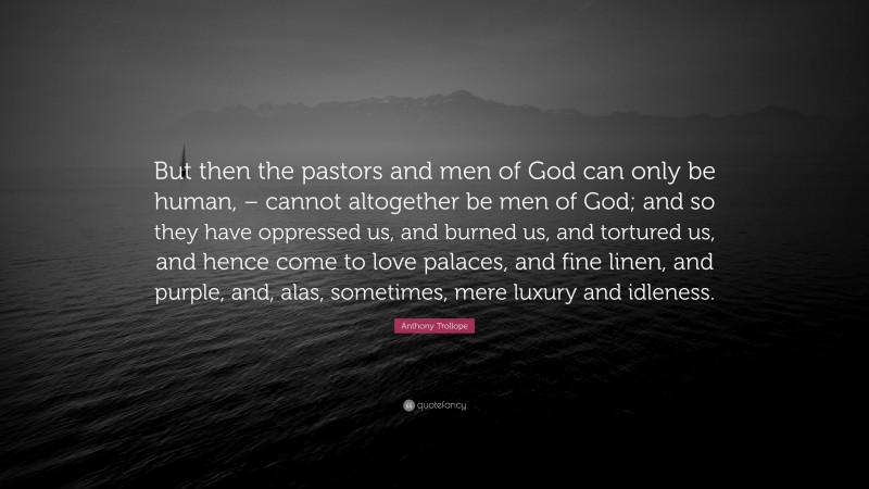 Anthony Trollope Quote: “But then the pastors and men of God can only be human, – cannot altogether be men of God; and so they have oppressed us, and burned us, and tortured us, and hence come to love palaces, and fine linen, and purple, and, alas, sometimes, mere luxury and idleness.”