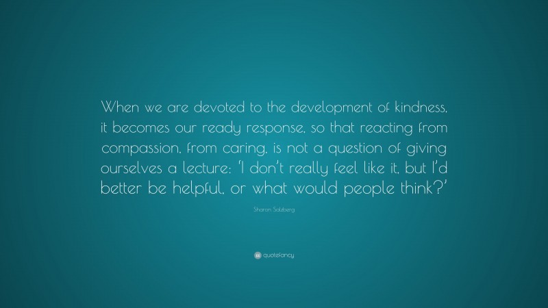 Sharon Salzberg Quote: “When we are devoted to the development of kindness, it becomes our ready response, so that reacting from compassion, from caring, is not a question of giving ourselves a lecture: ‘I don’t really feel like it, but I’d better be helpful, or what would people think?’”
