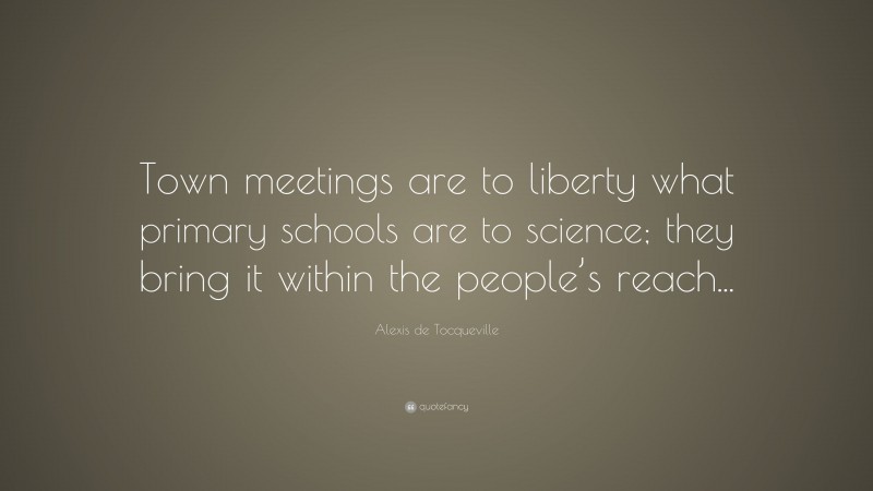 Alexis de Tocqueville Quote: “Town meetings are to liberty what primary schools are to science; they bring it within the people’s reach...”