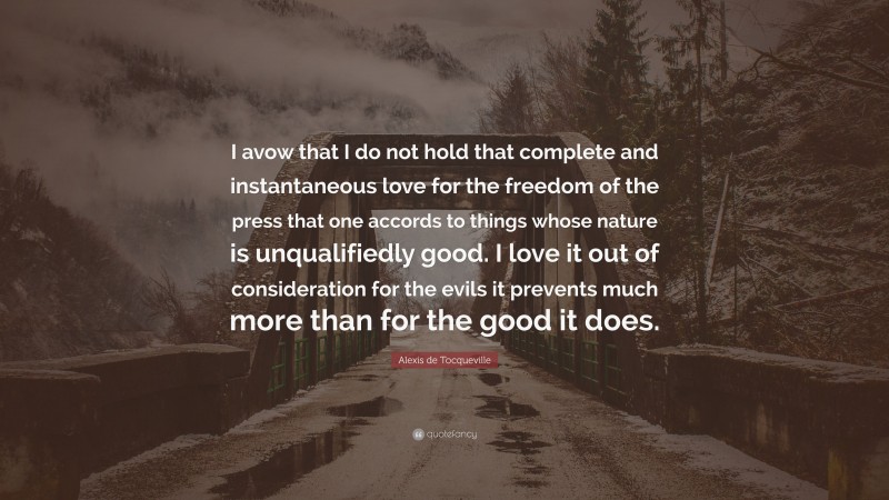 Alexis de Tocqueville Quote: “I avow that I do not hold that complete and instantaneous love for the freedom of the press that one accords to things whose nature is unqualifiedly good. I love it out of consideration for the evils it prevents much more than for the good it does.”