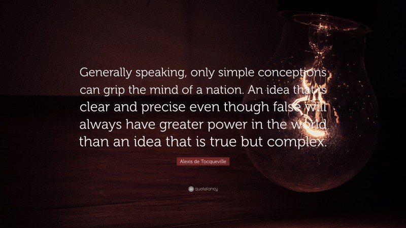 Alexis de Tocqueville Quote: “Generally speaking, only simple conceptions can grip the mind of a nation. An idea that is clear and precise even though false will always have greater power in the world than an idea that is true but complex.”
