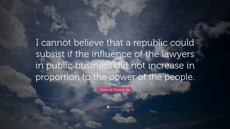 Alexis de Tocqueville Quote: “I cannot believe that a republic could subsist if the influence of the lawyers in public business did not increase in proportion to the power of the people.”