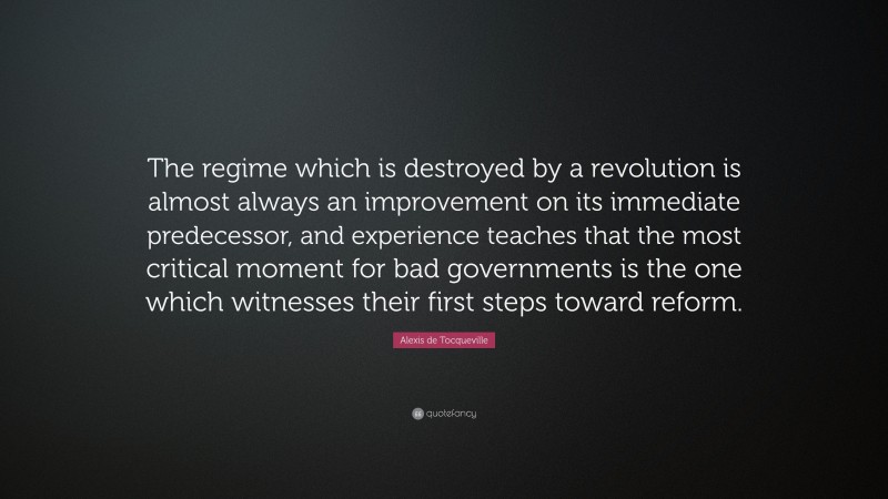 Alexis de Tocqueville Quote: “The regime which is destroyed by a revolution is almost always an improvement on its immediate predecessor, and experience teaches that the most critical moment for bad governments is the one which witnesses their first steps toward reform.”