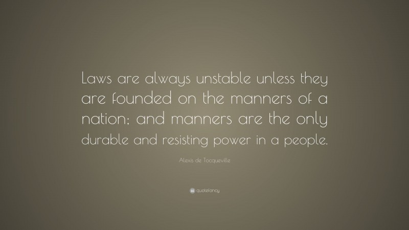 Alexis de Tocqueville Quote: “Laws are always unstable unless they are founded on the manners of a nation; and manners are the only durable and resisting power in a people.”