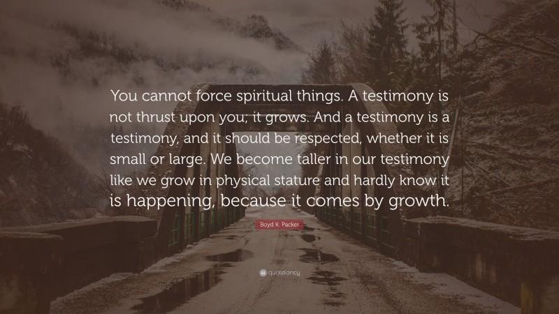 Boyd K. Packer Quote: “You cannot force spiritual things. A testimony is not thrust upon you; it grows. And a testimony is a testimony, and it should be respected, whether it is small or large. We become taller in our testimony like we grow in physical stature and hardly know it is happening, because it comes by growth.”