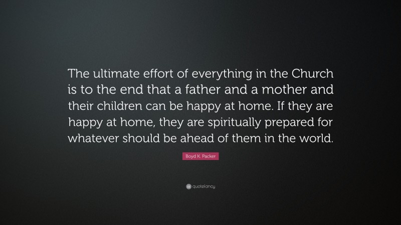 Boyd K. Packer Quote: “The ultimate effort of everything in the Church is to the end that a father and a mother and their children can be happy at home. If they are happy at home, they are spiritually prepared for whatever should be ahead of them in the world.”