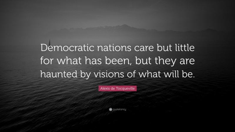 Alexis de Tocqueville Quote: “Democratic nations care but little for what has been, but they are haunted by visions of what will be.”