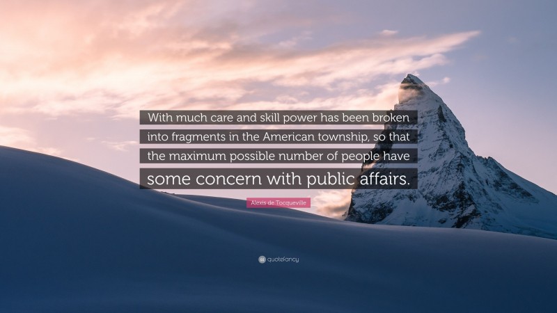 Alexis de Tocqueville Quote: “With much care and skill power has been broken into fragments in the American township, so that the maximum possible number of people have some concern with public affairs.”