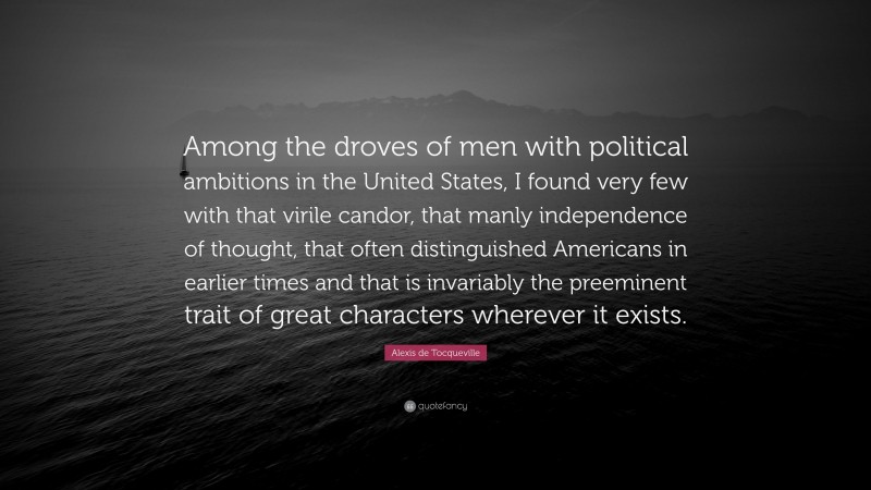 Alexis de Tocqueville Quote: “Among the droves of men with political ambitions in the United States, I found very few with that virile candor, that manly independence of thought, that often distinguished Americans in earlier times and that is invariably the preeminent trait of great characters wherever it exists.”