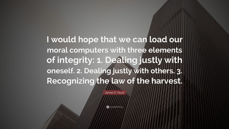James E. Faust Quote: “I would hope that we can load our moral computers with three elements of integrity: 1. Dealing justly with oneself. 2. Dealing justly with others. 3. Recognizing the law of the harvest.”