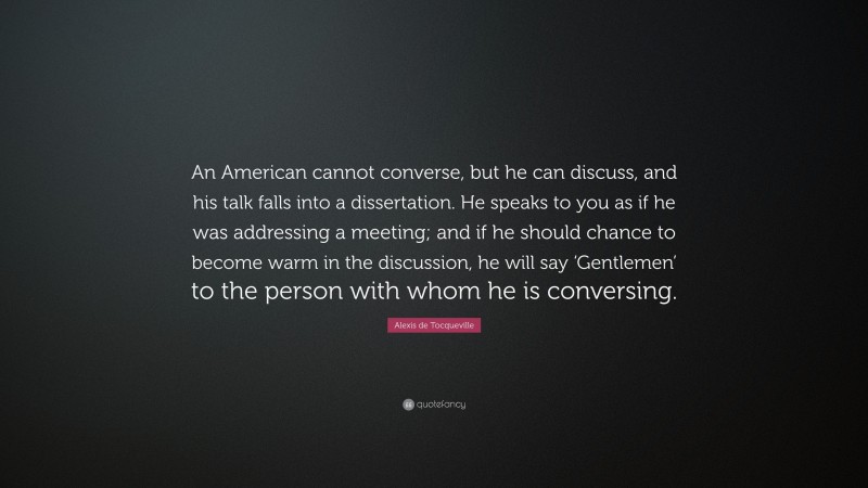 Alexis de Tocqueville Quote: “An American cannot converse, but he can discuss, and his talk falls into a dissertation. He speaks to you as if he was addressing a meeting; and if he should chance to become warm in the discussion, he will say ‘Gentlemen’ to the person with whom he is conversing.”