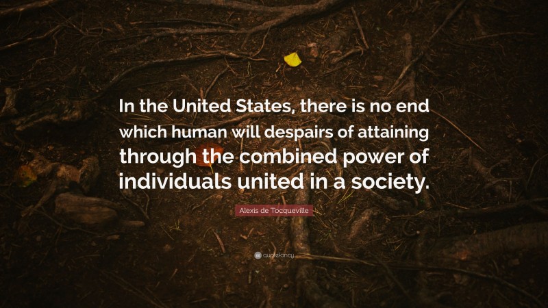 Alexis de Tocqueville Quote: “In the United States, there is no end which human will despairs of attaining through the combined power of individuals united in a society.”