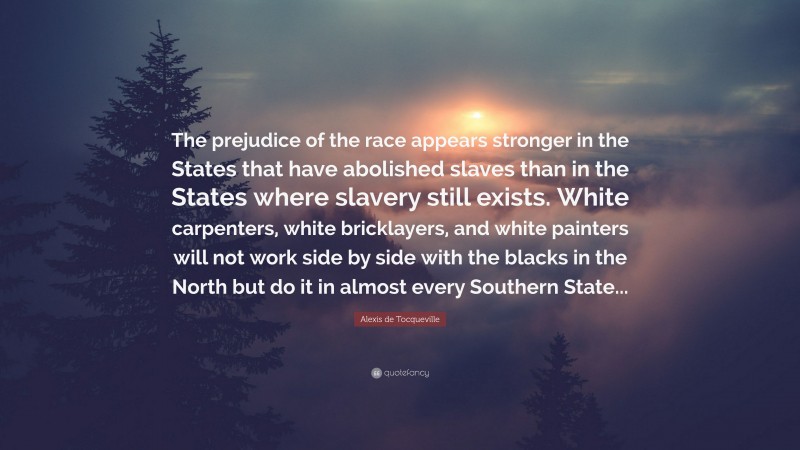 Alexis de Tocqueville Quote: “The prejudice of the race appears stronger in the States that have abolished slaves than in the States where slavery still exists. White carpenters, white bricklayers, and white painters will not work side by side with the blacks in the North but do it in almost every Southern State...”