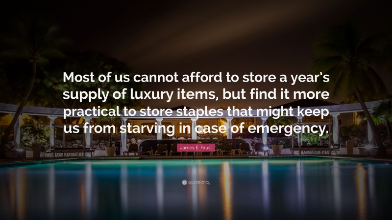 James E. Faust Quote: “Most of us cannot afford to store a year’s supply of luxury items, but find it more practical to store staples that might keep us from starving in case of emergency.”
