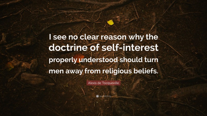 Alexis de Tocqueville Quote: “I see no clear reason why the doctrine of self-interest properly understood should turn men away from religious beliefs.”