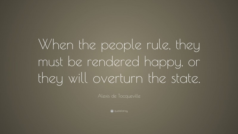 Alexis de Tocqueville Quote: “When the people rule, they must be rendered happy, or they will overturn the state.”