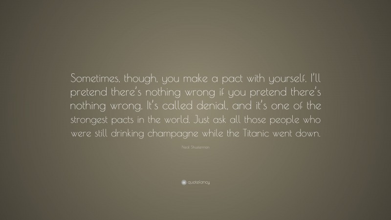 Neal Shusterman Quote: “Sometimes, though, you make a pact with yourself. I’ll pretend there’s nothing wrong if you pretend there’s nothing wrong. It’s called denial, and it’s one of the strongest pacts in the world. Just ask all those people who were still drinking champagne while the Titanic went down.”