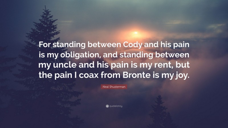 Neal Shusterman Quote: “For standing between Cody and his pain is my obligation, and standing between my uncle and his pain is my rent, but the pain I coax from Bronte is my joy.”