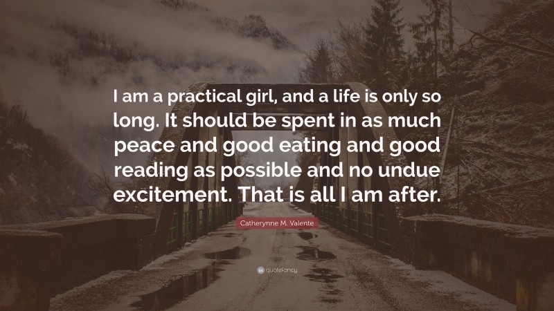 Catherynne M. Valente Quote: “I am a practical girl, and a life is only so long. It should be spent in as much peace and good eating and good reading as possible and no undue excitement. That is all I am after.”