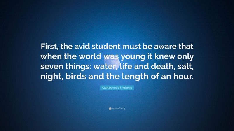 Catherynne M. Valente Quote: “First, the avid student must be aware that when the world was young it knew only seven things: water, life and death, salt, night, birds and the length of an hour.”