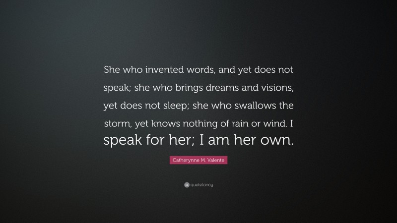 Catherynne M. Valente Quote: “She who invented words, and yet does not speak; she who brings dreams and visions, yet does not sleep; she who swallows the storm, yet knows nothing of rain or wind. I speak for her; I am her own.”
