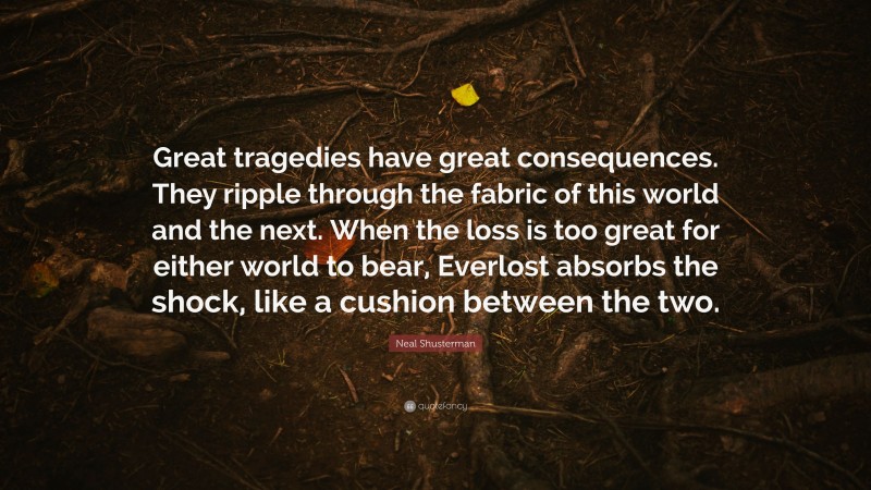 Neal Shusterman Quote: “Great tragedies have great consequences. They ripple through the fabric of this world and the next. When the loss is too great for either world to bear, Everlost absorbs the shock, like a cushion between the two.”