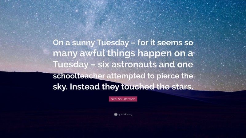 Neal Shusterman Quote: “On a sunny Tuesday – for it seems so many awful things happen on a Tuesday – six astronauts and one schoolteacher attempted to pierce the sky. Instead they touched the stars.”