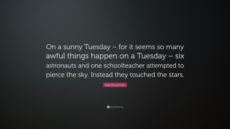 Neal Shusterman Quote: “On a sunny Tuesday – for it seems so many awful things happen on a Tuesday – six astronauts and one schoolteacher attempted to pierce the sky. Instead they touched the stars.”