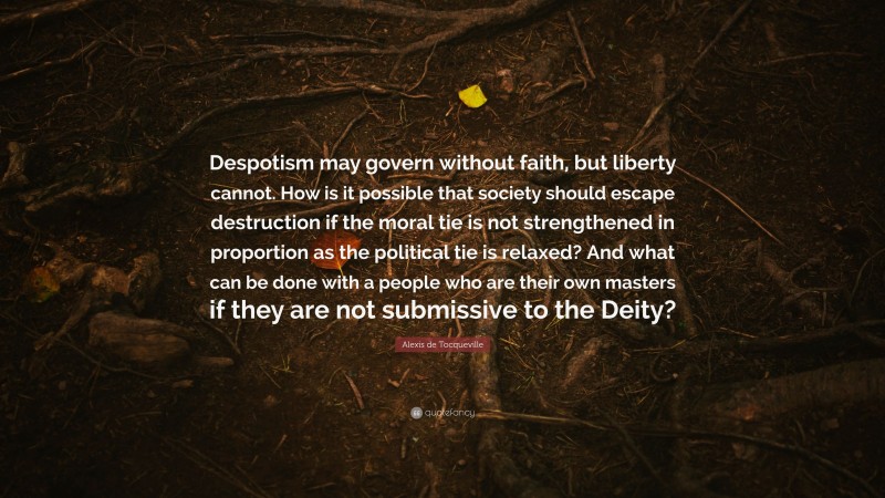 Alexis de Tocqueville Quote: “Despotism may govern without faith, but liberty cannot. How is it possible that society should escape destruction if the moral tie is not strengthened in proportion as the political tie is relaxed? And what can be done with a people who are their own masters if they are not submissive to the Deity?”