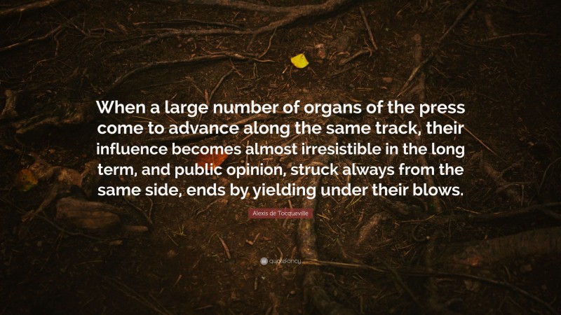 Alexis de Tocqueville Quote: “When a large number of organs of the press come to advance along the same track, their influence becomes almost irresistible in the long term, and public opinion, struck always from the same side, ends by yielding under their blows.”