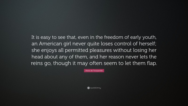 Alexis de Tocqueville Quote: “It is easy to see that, even in the freedom of early youth, an American girl never quite loses control of herself; she enjoys all permitted pleasures without losing her head about any of them, and her reason never lets the reins go, though it may often seem to let them flap.”